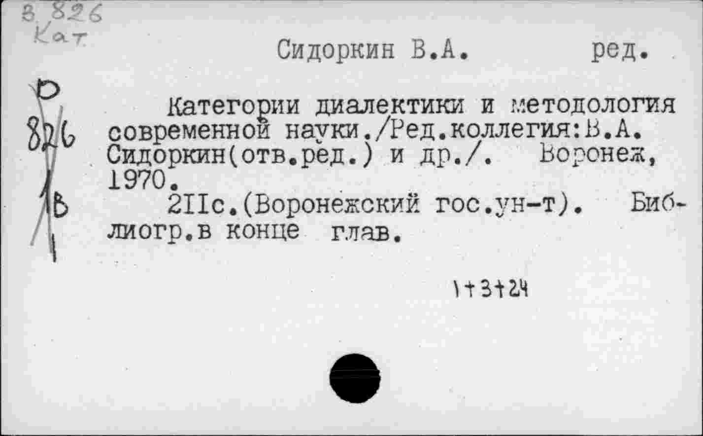 ﻿3 826
Сидоркин В.А
ред

Категории диалектики и методология современной науки./Ред.коллегия:В.А. Сидоркин(отв.рёд.) и др./. Воронеж, 1970.
211с.(Воронежский гос.ун-т).	Биб-
лиогр.в конце глав.
